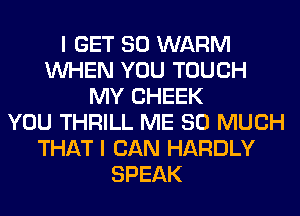 I GET SO WARM
WHEN YOU TOUCH
MY CHEEK
YOU THRILL ME SO MUCH
THAT I CAN HARDLY
SPEAK