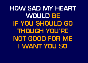 HOW SAD MY HEART
WOULD BE
IF YOU SHOULD G0
THOUGH YOU'RE
NOT GOOD FOR ME
I WANT YOU SO