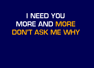 I NEED YOU
MORE AND MORE
DON'T ASK ME WHY