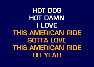 HOT DOG
HOT DAMN
I LOVE
THIS AMERICAN RIDE
GO'ITA LOVE
THIS AMERICAN RIDE
OH YEAH