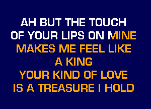 AH BUT THE TOUCH
OF YOUR LIPS 0N MINE
MAKES ME FEEL LIKE
A KING
YOUR KIND OF LOVE
IS A TREASURE I HOLD