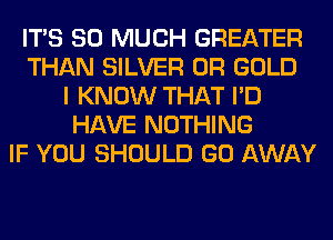 ITS SO MUCH GREATER
THAN SILVER 0R GOLD
I KNOW THAT I'D
HAVE NOTHING
IF YOU SHOULD GO AWAY