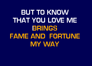 BUT TO KNOW
THAT YOU LOVE ME
BRINGS
FAME AND FORTUNE
MY WAY