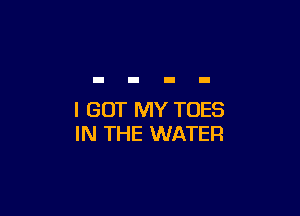 I GOT MY TOES
IN THE WATER