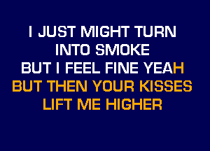I JUST MIGHT TURN
INTO SMOKE
BUT I FEEL FINE YEAH
BUT THEN YOUR KISSES
LIFT ME HIGHER