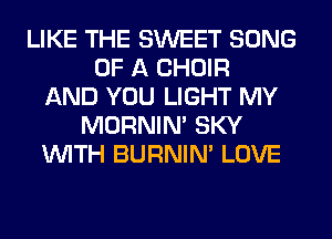 LIKE THE SWEET SONG
OF A CHOIR
AND YOU LIGHT MY
MORNIM SKY
WITH BURNIN' LOVE