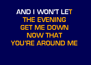 AND I WON'T LET
THE EVENING
GET ME DOWN
NOW THAT
YOU'RE AROUND ME