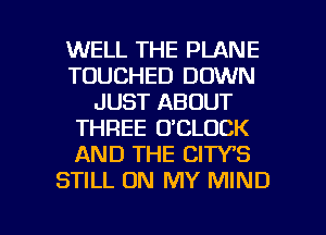 WELL THE PLANE
TOUCHED DOWN
JUST ABOUT
THREE O'CLOCK
AND THE CIWS
STILL ON MY MIND

g