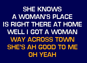 SHE KNOWS
A WOMAN'S PLACE
IS RIGHT THERE AT HOME
WELL I GOT A WOMAN
WAY ACROSS TOWN
SHE'S AH GOOD TO ME
OH YEAH