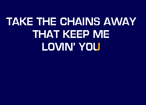 TAKE THE CHAINS AWAY
THAT KEEP ME
LOVIN' YOU