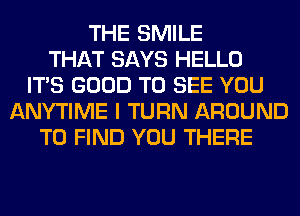 THE SMILE
THAT SAYS HELLO
ITS GOOD TO SEE YOU
ANYTIME I TURN AROUND
TO FIND YOU THERE