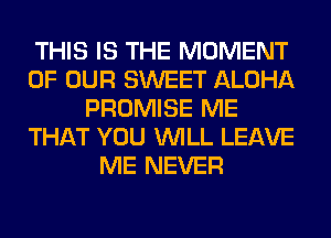 THIS IS THE MOMENT
OF OUR SWEET ALOHA
PROMISE ME
THAT YOU WILL LEAVE
ME NEVER