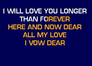 I WILL LOVE YOU LONGER
THAN FOREVER
HERE AND NOW DEAR
ALL MY LOVE
I VOW DEAR