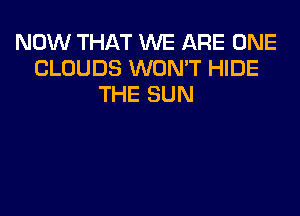 NOW THAT WE ARE ONE
CLOUDS WON'T HIDE
THE SUN