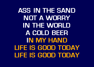 ASS IN THE SAND
NOT A WORRY
IN THE WORLD
A COLD BEER
IN MY HAND
LIFE IS GOOD TODAY
LIFE IS GOOD TODAY