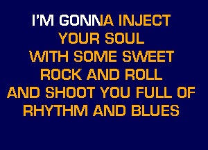 I'M GONNA INJECT
YOUR SOUL
WITH SOME SWEET
ROCK AND ROLL
AND SHOOT YOU FULL OF
RHYTHM AND BLUES