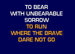 T0 BEAR
WITH UNBEARABLE
SORRUW
TO RUN
WHERE THE BRAVE
DARE NOT GO