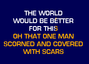 THE WORLD
WOULD BE BETTER
FOR THIS
0H THAT ONE MAN
SCORNED AND COVERED
WITH SEARS