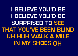 I BELIEVE YOU'D BE
I BELIEVE YOU'D BE
SURPRISED TO SEE
THAT YOU'VE BEEN BLIND
UH HUH WALK A MILE
IN MY SHOES 0H