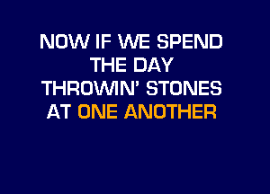 NOW IF WE SPEND
THE DAY
THROVVIM STONES
AT ONE ANOTHER