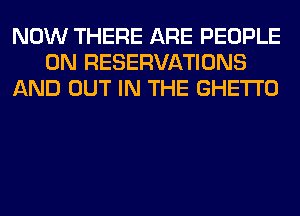 NOW THERE ARE PEOPLE
0N RESERVATIONS
AND OUT IN THE GHETTO