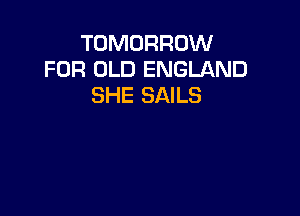 TOMORROW
FOR OLD ENGLAND
SHE SAILS