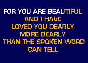 FOR YOU ARE BEAUTIFUL
AND I HAVE
LOVED YOU DEARLY
MORE DEARLY
THAN THE SPOKEN WORD
CAN TELL