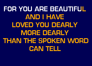 FOR YOU ARE BEAUTIFUL
AND I HAVE
LOVED YOU DEARLY
MORE DEARLY
THAN THE SPOKEN WORD
CAN TELL