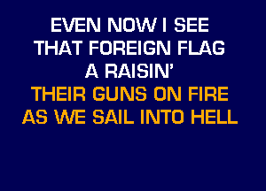 EVEN NOWI SEE
THAT FOREIGN FLAG
A RAISIM
THEIR GUNS ON FIRE
AS WE SAIL INTO HELL