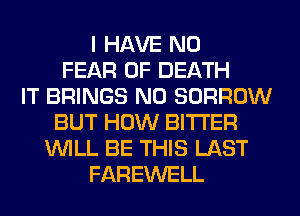 I HAVE NO
FEAR OF DEATH
IT BRINGS N0 BORROW
BUT HOW BITTER
WILL BE THIS LAST
FAREWELL