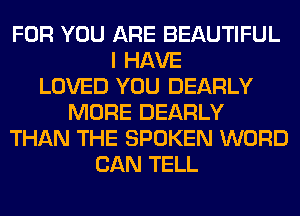 FOR YOU ARE BEAUTIFUL
I HAVE
LOVED YOU DEARLY
MORE DEARLY
THAN THE SPOKEN WORD
CAN TELL