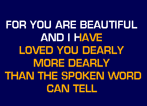 FOR YOU ARE BEAUTIFUL
AND I HAVE
LOVED YOU DEARLY
MORE DEARLY
THAN THE SPOKEN WORD
CAN TELL