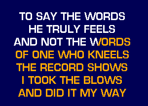 TO SAY THE WORDS
HE TRULY FEELS
AND NOT THE WORDS
OF ONE WHO KNEELS
THE RECORD SHOWS
I TOOK THE BLOWS
AND DID IT MY WAY