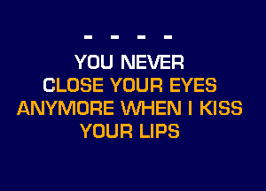 YOU NEVER
CLOSE YOUR EYES
ANYMORE WHEN I KISS
YOUR LIPS