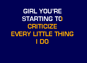 GIRL YOU'RE
STARTING T0
CRITICIZE

EVERY LITTLE THING
I DO