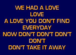 WE HAD A LOVE
LOVE
A LOVE YOU DON'T FIND
EVERYDAY
NOW DON'T DON'T DON'T
DON'T
DON'T TAKE IT AWAY