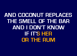 AND COCONUT REPLACES
THE SMELL OF THE BAR
AND I DON'T KNOW
IF IT'S HER
OR THE RUM