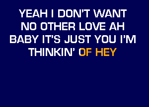 YEAH I DON'T WANT
NO OTHER LOVE AH
BABY ITS JUST YOU I'M
THINKIM 0F HEY