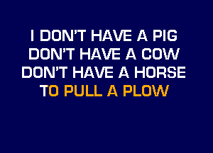 I DON'T HAVE A PIG
DON'T HAVE A COW
DON'T HAVE A HORSE
T0 PULL A PLOW