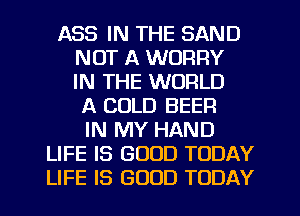 ASS IN THE SAND
NOT A WORRY
IN THE WORLD
A COLD BEER
IN MY HAND
LIFE IS GOOD TODAY
LIFE IS GOOD TODAY