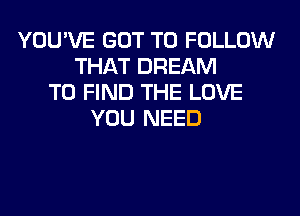 YOU'VE GOT TO FOLLOW
THAT DREAM
TO FIND THE LOVE
YOU NEED