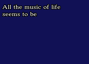 All the music of life
seems to be