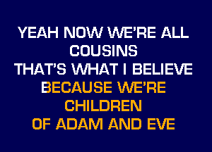 YEAH NOW WERE ALL
COUSINS
THAT'S WHAT I BELIEVE
BECAUSE WERE
CHILDREN
OF ADAM AND EVE