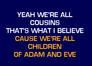 YEAH WERE ALL
COUSINS
THAT'S WHAT I BELIEVE
CAUSE WERE ALL
CHILDREN
OF ADAM AND EVE