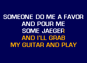 SOMEONE DO ME A FAVOR
AND POUR ME
SOME JAEGER
AND I'LL GRAB

MY GUITAR AND PLAY