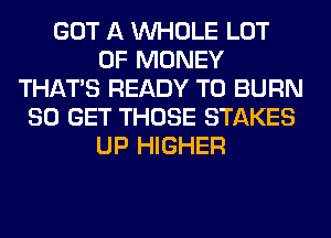 GOT A WHOLE LOT
OF MONEY
THAT'S READY TO BURN
80 GET THOSE STAKES
UP HIGHER