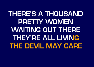 THERE'S A THOUSAND
PRETTY WOMEN
WAITING OUT THERE
THEY'RE ALL LIVING
THE DEVIL MAY CARE