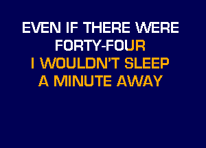 EVEN IF THERE WERE
FORTY-FOUR
I WOULDN'T SLEEP
A MINUTE AWAY