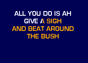 ALL YOU DO IS AH
GIVE A SIGH
AND BEAT AROUND

THE BUSH