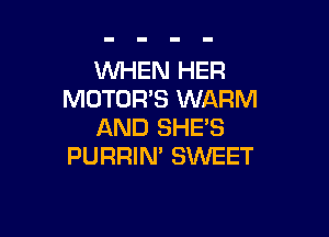 WHEN HER
MOTORS WARM

AND SHES
PURRIN' SWEET